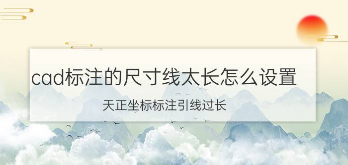 cad标注的尺寸线太长怎么设置 天正坐标标注引线过长？